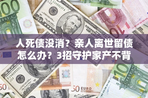 济南人死债没消？亲人离世留债怎么办？3招守护家产不背锅
