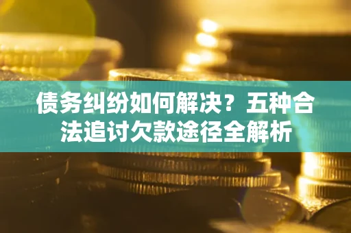济南债务纠纷如何解决？五种合法追讨欠款途径全解析