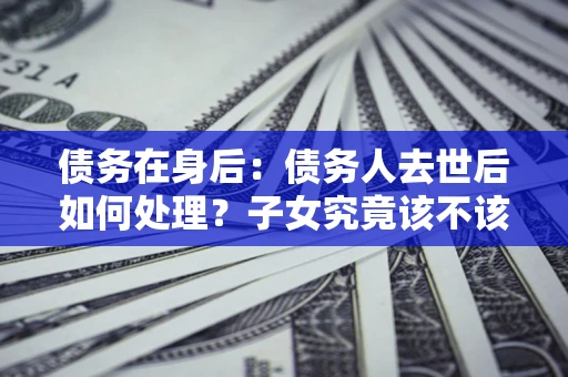 济南债务在身后：债务人去世后如何处理？子女究竟该不该还钱？