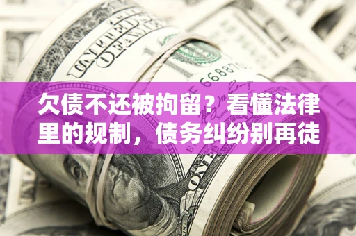 济南欠债不还被拘留？看懂法律里的规制，债务纠纷别再徒劳奔波