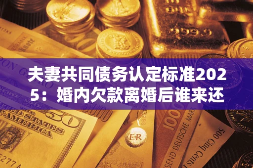 济南夫妻共同债务认定标准2025:婚内欠款离婚后谁来还? 济南夫妻共同债务认定标准2025:婚内欠款离婚后谁来还?