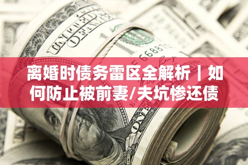 济南离婚时债务雷区全解析｜如何防止被前妻/夫坑惨还债？